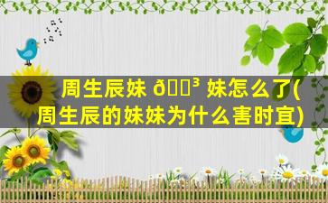 周生辰妹 🌳 妹怎么了(周生辰的妹妹为什么害时宜)